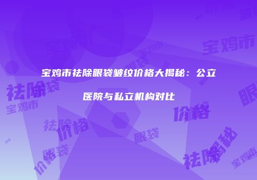 宝鸡市祛除眼袋皱纹价格大揭秘：公立医院与私立机构对比