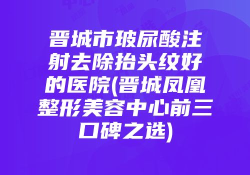晋城市玻尿酸注射去除抬头纹好的医院(晋城凤凰整形美容中心前三口碑之选)