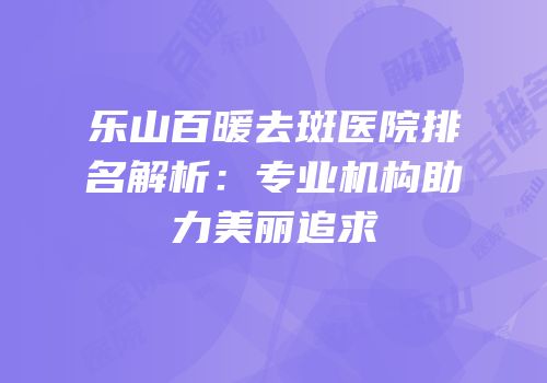 乐山百暖去斑医院排名解析：专业机构助力美丽追求