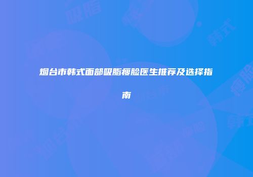 烟台市韩式面部吸脂瘦脸医生推荐及选择指南