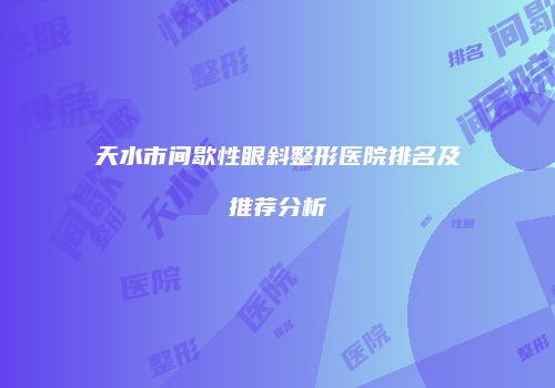 天水市间歇性眼斜整形医院排名及推荐分析