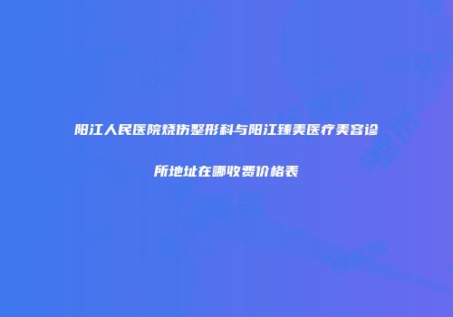 阳江人民医院烧伤整形科与阳江臻美医疗美容诊所地址在哪收费价格表