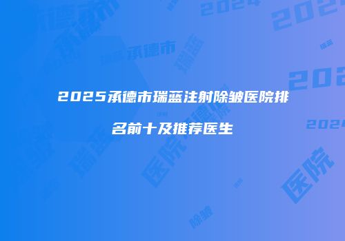 2025承德市瑞蓝注射除皱医院排名前十及推荐医生