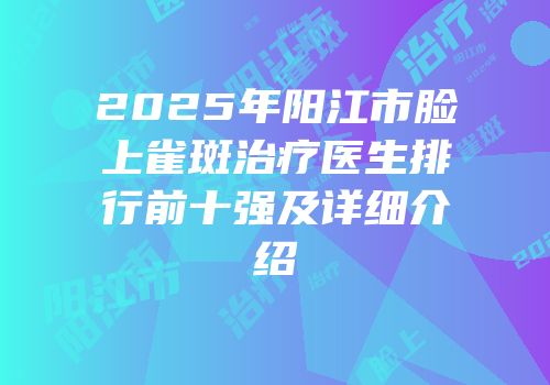 2025年阳江市脸上雀斑治疗医生排行前十强及详细介绍
