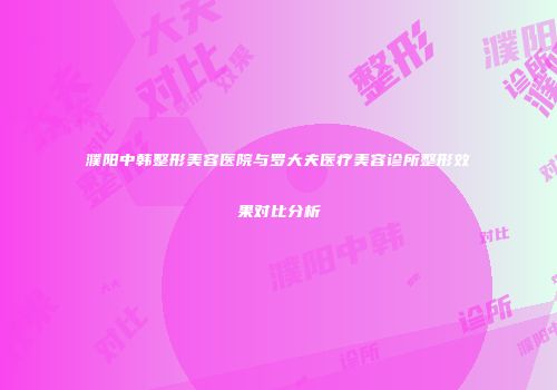 濮阳中韩整形美容医院与罗大夫医疗美容诊所整形效果对比分析