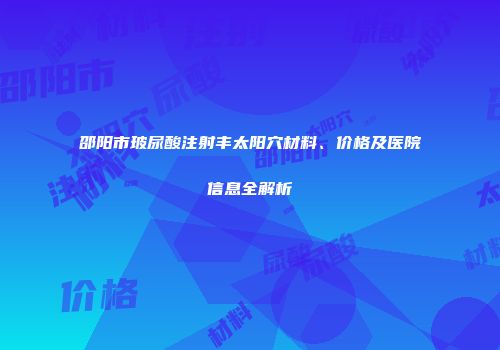 邵阳市玻尿酸注射丰太阳穴材料、价格及医院信息全解析