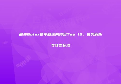 韶关Botox瘦小腿医院排名Top 10：优势解析与收费标准