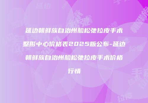 延边朝鲜族自治州脸松弛拉皮手术整形中心价格表2025版公布-延边朝鲜族自治州脸松弛拉皮手术价格行情