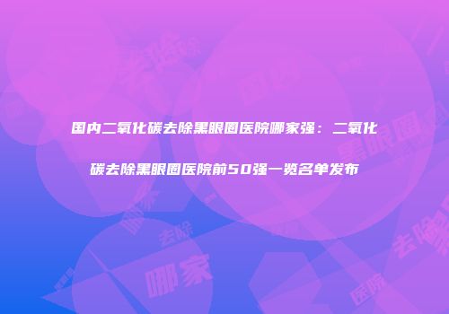 国内二氧化碳去除黑眼圈医院哪家强：二氧化碳去除黑眼圈医院前50强一览名单发布