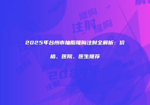 2025年台州市抽脂隆胸注射全解析：价格、医院、医生推荐