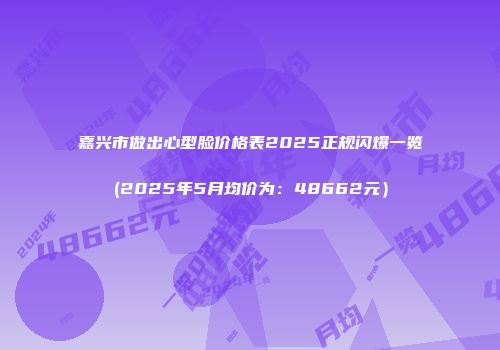 嘉兴市做出心型脸价格表2025正规闪爆一览(2025年5月均价为：48662元）