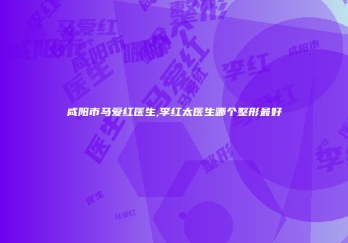 咸阳市马爱红医生,李红太医生哪个整形最好