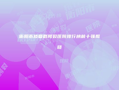 衡阳市修复唇腭裂医院排行榜前十强揭晓