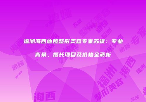福洲海西迪娅整形美容专家苏斌：专业背景、擅长项目及价格全解析