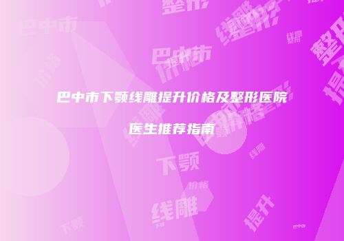 巴中市下颚线雕提升价格及整形医院医生推荐指南