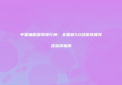 中国抽脂医院排行榜：全国前50名医院推荐及选择指南