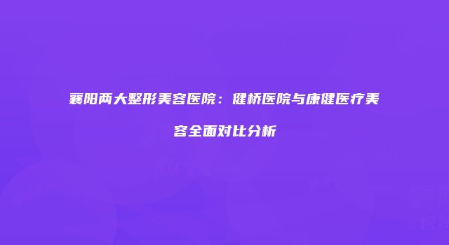 襄阳两大整形美容医院：健桥医院与康健医疗美容全面对比分析