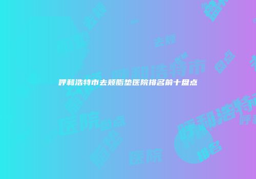 呼和浩特市去颊脂垫医院排名前十盘点