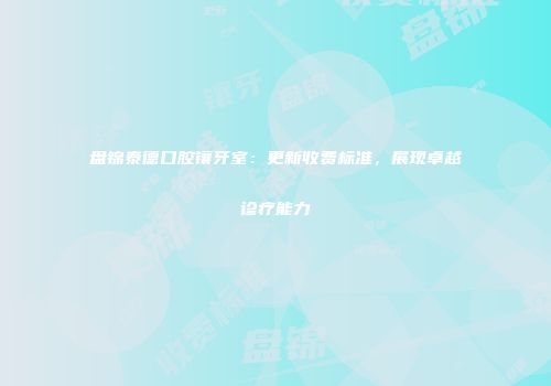 盘锦泰德口腔镶牙室：更新收费标准，展现卓越诊疗能力