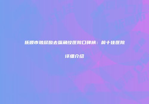 抚顺市玻尿酸去嘴角纹医院口碑榜：前十佳医院详细介绍