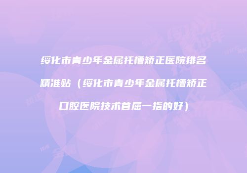 绥化市青少年金属托槽矫正医院排名精准贴（绥化市青少年金属托槽矫正口腔医院技术首屈一指的好）