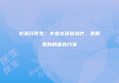 彭淑芬医生：专业去色斑治疗，美丽肌肤的首选方案