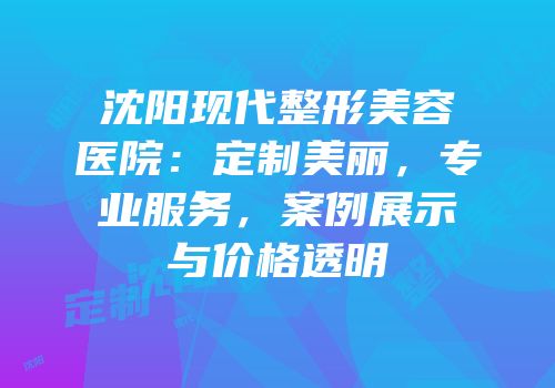 沈阳现代整形美容医院：定制美丽，专业服务，案例展示与价格透明