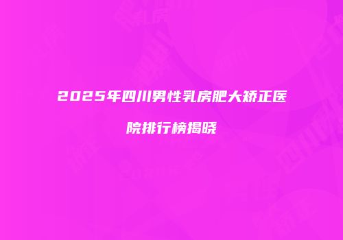 2025年四川男性乳房肥大矫正医院排行榜揭晓