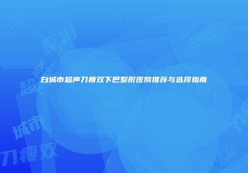 白城市超声刀瘦双下巴整形医院推荐与选择指南