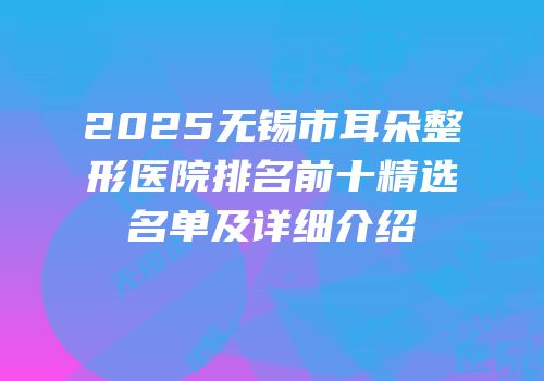 2025无锡市耳朵整形医院排名前十精选名单及详细介绍