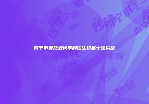 南宁市曼托妙桃丰胸医生排名十强揭晓