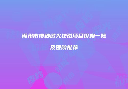 潮州市皮秒激光祛斑项目价格一览及医院推荐