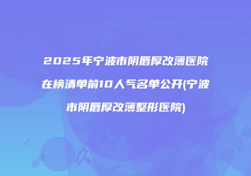 2025年宁波市阴唇厚改薄医院在榜清单前10人气名单公开(宁波市阴唇厚改薄整形医院)