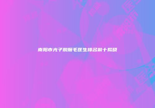 南阳市光子脱腋毛医生排名前十揭晓