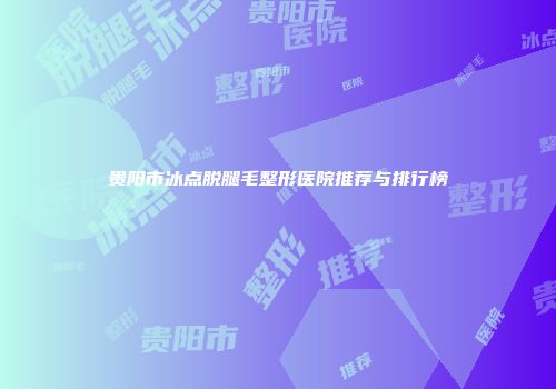 贵阳市冰点脱腿毛整形医院推荐与排行榜