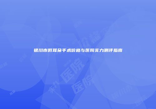 银川市假耳朵手术价格与医院实力测评指南