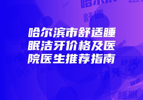 哈尔滨市舒适睡眠洁牙价格及医院医生推荐指南