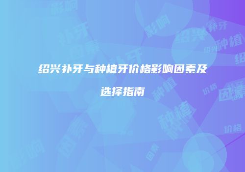 绍兴补牙与种植牙价格影响因素及选择指南