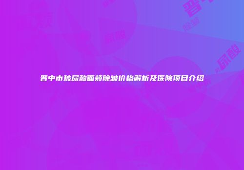 晋中市玻尿酸面颊除皱价格解析及医院项目介绍