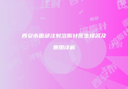 西安市面部注射溶脂针医生排名及费用详解