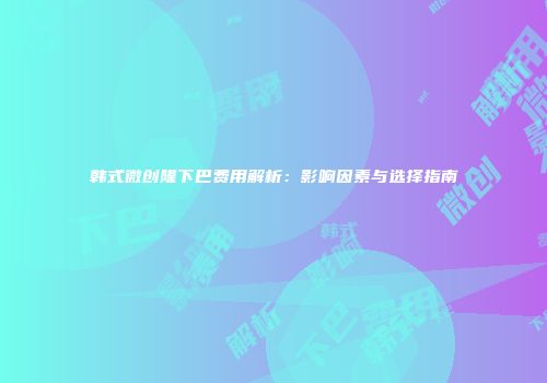 韩式微创隆下巴费用解析：影响因素与选择指南