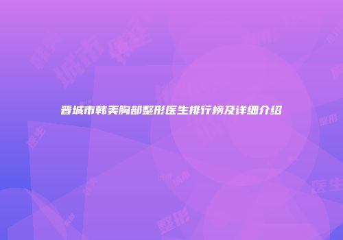 晋城市韩美胸部整形医生排行榜及详细介绍