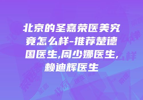 北京的圣嘉荣医美究竟怎么样-推荐楚德国医生,周少娜医生,赖迪辉医生