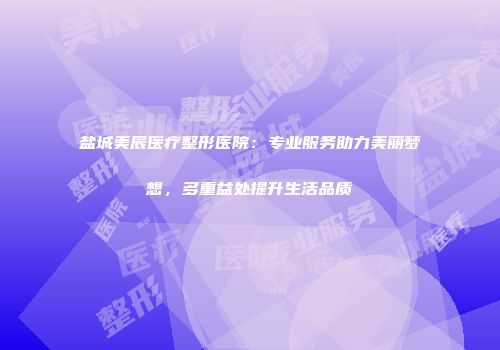 盐城美辰医疗整形医院：专业服务助力美丽梦想，多重益处提升生活品质