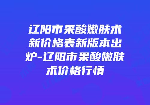 辽阳市果酸嫩肤术新价格表新版本出炉-辽阳市果酸嫩肤术价格行情