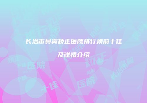 长治市鼻翼矫正医院排行榜前十佳及详情介绍