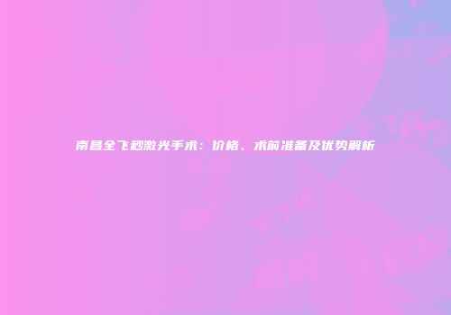 南昌全飞秒激光手术：价格、术前准备及优势解析