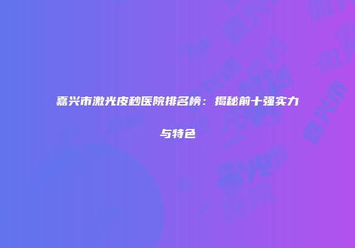嘉兴市激光皮秒医院排名榜：揭秘前十强实力与特色