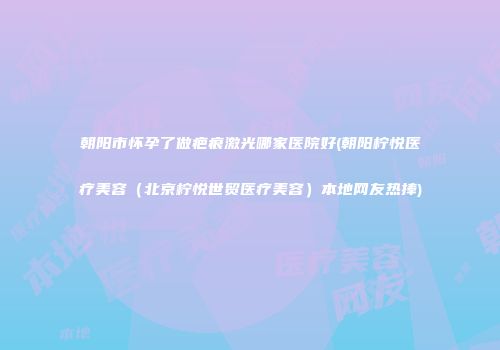朝阳市怀孕了做疤痕激光哪家医院好(朝阳柠悦医疗美容（北京柠悦世贸医疗美容）本地网友热捧)