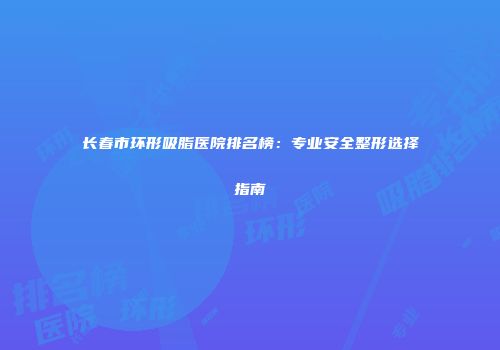 长春市环形吸脂医院排名榜：专业安全整形选择指南